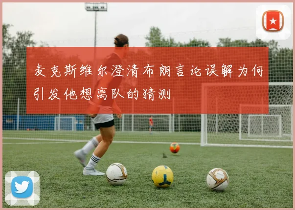 麦克斯维尔澄清布朗言论误解为何引发他想离队的猜测