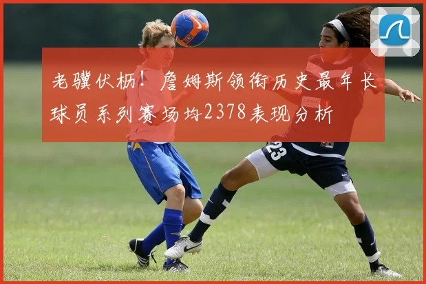 老骥伏枥！詹姆斯领衔历史最年长球员系列赛场均2378表现分析