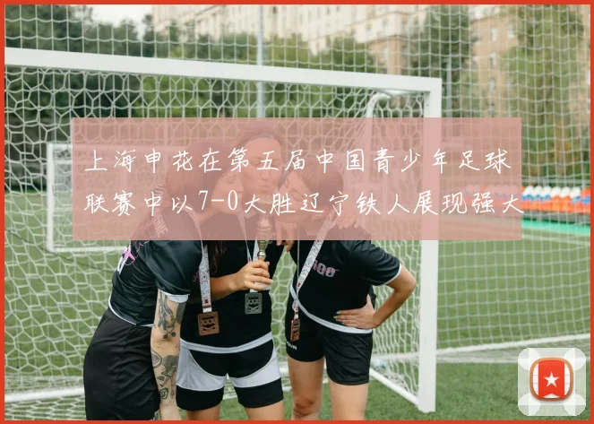 上海申花在第五届中国青少年足球联赛中以7-0大胜辽宁铁人展现强大实力
