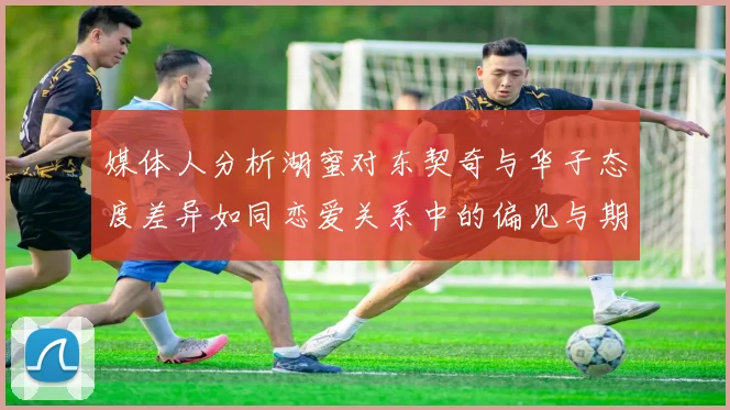 媒体人分析湖蜜对东契奇与华子态度差异如同恋爱关系中的偏见与期待