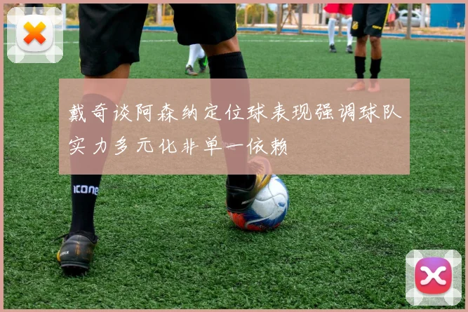 戴奇谈阿森纳定位球表现强调球队实力多元化非单一依赖