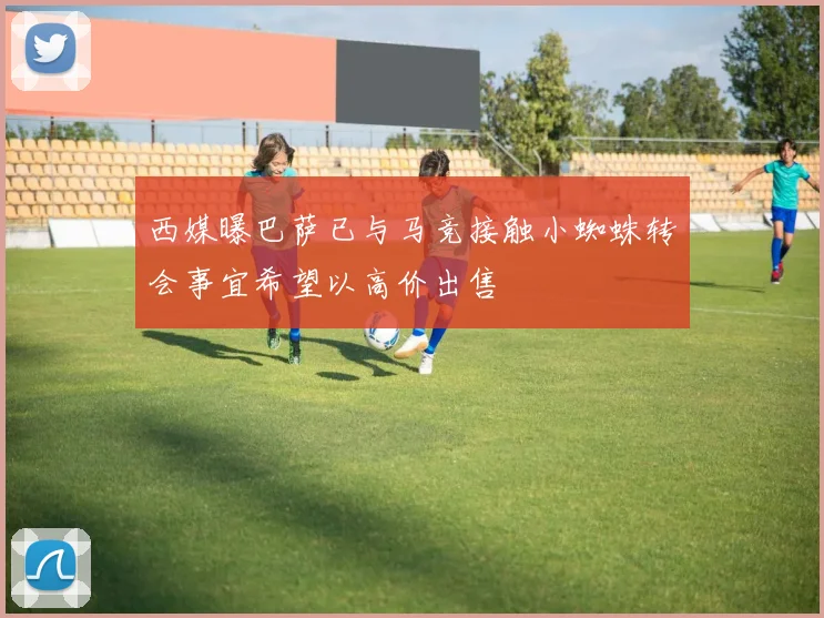 西媒曝巴萨已与马竞接触小蜘蛛转会事宜希望以高价出售
