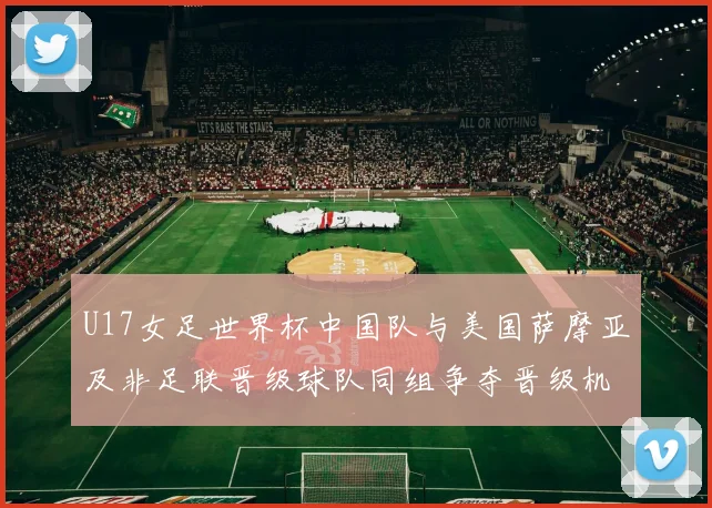 U17女足世界杯中国队与美国萨摩亚及非足联晋级球队同组争夺晋级机会