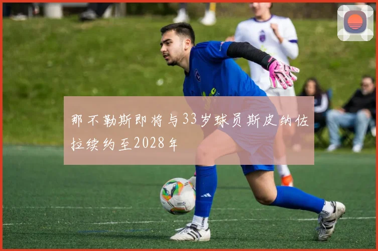 那不勒斯即将与33岁球员斯皮纳佐拉续约至2028年